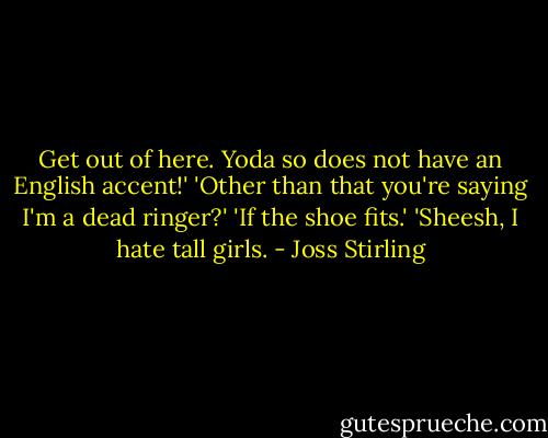 Get out of here. Yoda so does not have an English accent!'<br />'Other than that you're saying I'm a dead ringer?'<br />'If the shoe fits.'<br />'Sheesh, I hate tall girls. - Joss Stirling