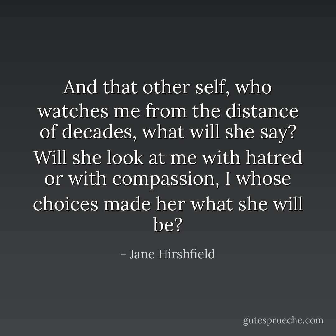And that other self, who watches me from the distance of decades,<br />what will she say? Will she look at me with hatred or with compassion,<br />I whose choices made her what she will be? - Jane Hirshfield