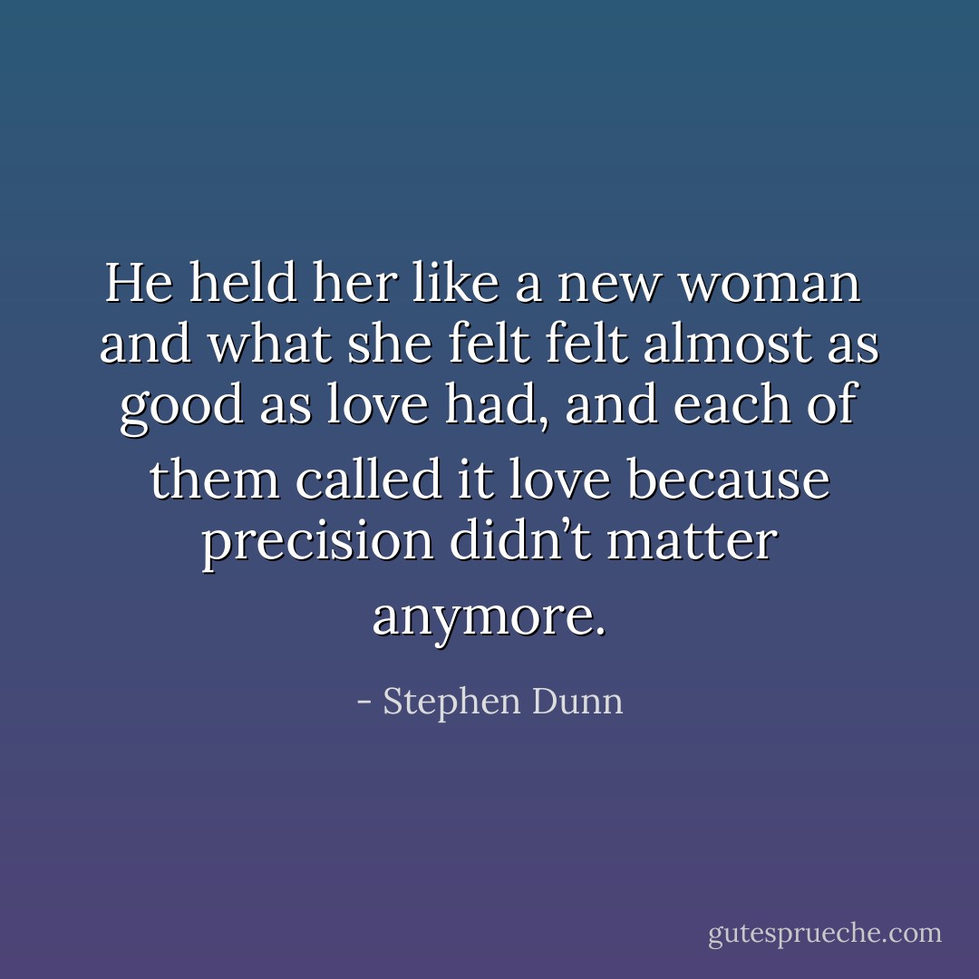 He held her like a new woman<br /><br />and what she felt<br />felt almost as good as love had,<br />and each of them called it love<br />because precision didn’t matter anymore. - Stephen Dunn