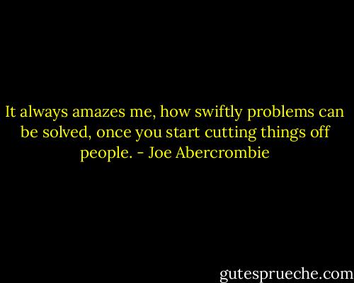 It always amazes me, how swiftly problems can be solved, once you start cutting things off people. - Joe Abercrombie