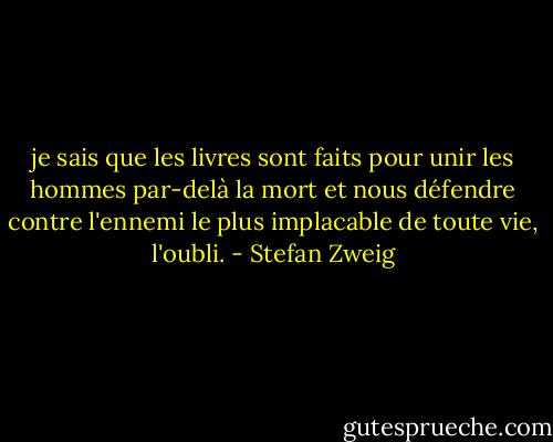 je sais que les livres sont<br />faits pour unir les hommes par-delà la mort et<br />nous défendre contre l'ennemi le plus implacable<br />de toute vie, l'oubli. - Stefan Zweig