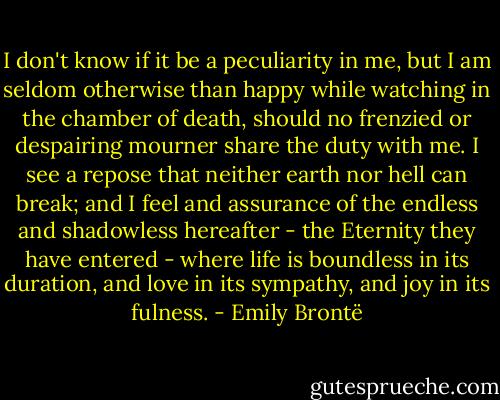 I don't know if it be a peculiarity in me, but I am seldom otherwise than happy while watching in the chamber of death, should no frenzied or despairing mourner share the duty with me. I see a repose that neither earth nor hell can break; and I feel and assurance of the endless and shadowless hereafter - the Eternity they have entered - where life is boundless in its duration, and love in its sympathy, and joy in its fulness. - Emily Brontë
