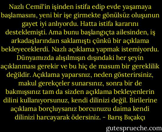 Nazlı Cemil'in işinden istifa edip evde yaşamaya başlamasını, yeni bir işe girmekte gönülsüz oluşunun gayet iyi anlıyordu. Hatta istifa kararını desteklemişti. Ama bunu başlangıçta ailesinden, iş arkadaşlarından saklamıştı çünkü bir açıklama bekleyeceklerdi. Nazlı açıklama yapmak istemiyordu. Dünyamızda alışılmışın dışındaki her şeyin açıklanması gerekir ve bu hiç de masum bir gereklilik değildir. Açıklama yaparsnız, neden gösterirsiniz, makul gerekçeler sunarsınız, sonra bir de bakmışsınız tam da sizden açıklama bekleyenlerin dilini kullanıyorsunuz, kendi dilinizi değil. Birilerine açıklama borçluysanız borcunuzu daima kendi dilinizi harcayarak ödersiniz. - Barış Bıçakçı