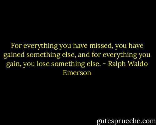 For everything you have missed, you have gained something else, and for everything you gain, you lose something else. - Ralph Waldo Emerson