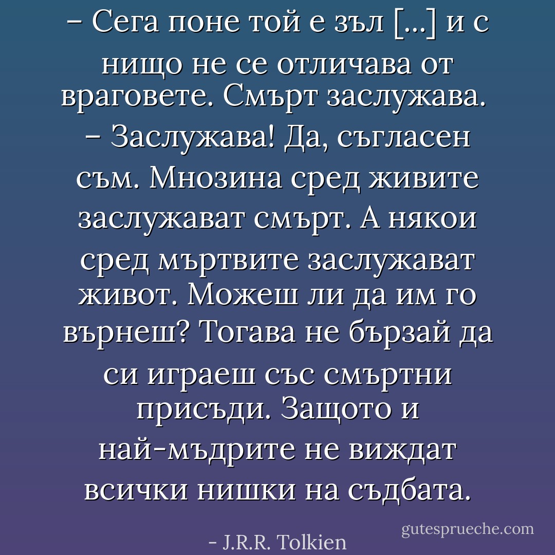 – Сега поне той е зъл [...] и с нищо не се отличава от враговете. Смърт заслужава.<br /> – Заслужава! Да, съгласен съм. Мнозина сред живите заслужават смърт. А някои сред мъртвите заслужават живот. Можеш ли да им го върнеш? Тогава не бързай да си играеш със смъртни присъди. Защото и най-мъдрите не виждат всички нишки на съдбата. - J.R.R. Tolkien