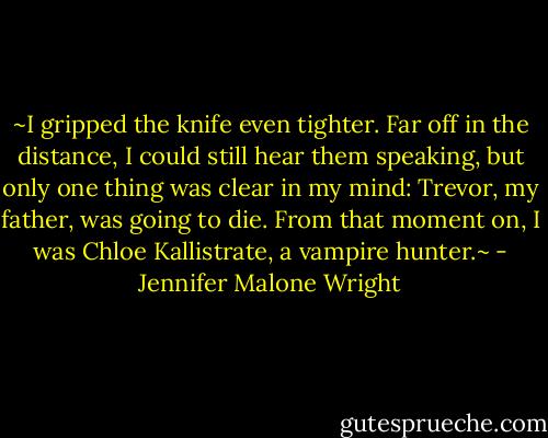 ~I gripped the knife even tighter. Far off in the distance, I could still hear them speaking, but only one thing was clear in my mind: Trevor, my father, was going to die.<br />From that moment on, I was Chloe Kallistrate, a vampire hunter.~ - Jennifer Malone Wright