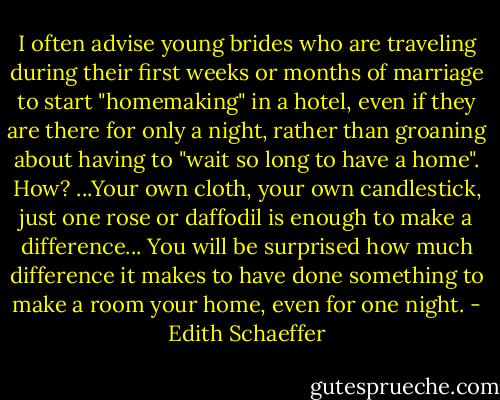 I often advise young brides who are traveling during their first weeks or months of marriage to start "homemaking" in a hotel, even if they are there for only a night, rather than groaning about having to "wait so long to have a home". How? ...Your own cloth, your own candlestick, just one rose or daffodil is enough to make a difference... You will be surprised how much difference it makes to have done something to make a room your home, even for one night. - Edith Schaeffer