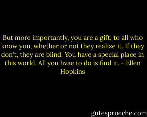 But more importantly, you are a gift, to all who know you, whether or not they realize it. If they don't, they are blind. You have a special place in this world. All you hvae to do is find it. - Ellen Hopkins