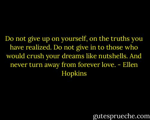Do not give up on yourself, on the truths you have realized. Do not give in to those who would crush your dreams like nutshells. And never turn away from forever love. - Ellen Hopkins