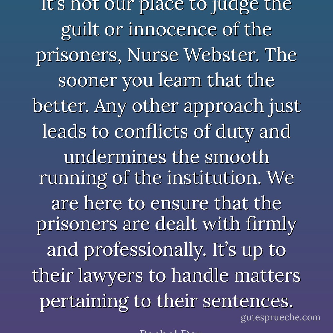 It’s not our place to judge the guilt or innocence of the prisoners, Nurse Webster. The sooner you learn that the better. Any other approach just leads to conflicts of duty and undermines the smooth running of the institution. We are here to ensure that the prisoners are dealt with firmly and professionally. It’s up to their lawyers to handle matters pertaining to their sentences. - Rachel Dax