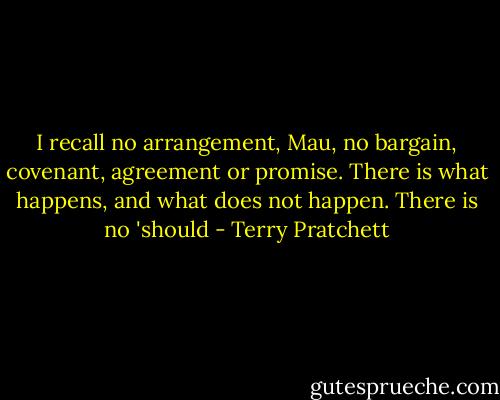 I recall no arrangement, Mau, no bargain, covenant, agreement or promise. There is what happens, and what does not happen. There is no 'should - Terry Pratchett