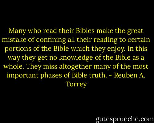 Many who read their Bibles make the great mistake of confining all their reading to certain portions of the Bible which they enjoy. In this way they get no knowledge of the Bible as a whole. They miss altogether many of the most important phases of Bible truth. - Reuben A. Torrey