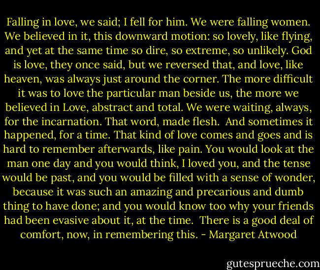 Falling in love, we said; I fell for him. We were falling women. We believed in it, this downward motion: so lovely, like flying, and yet at the same time so dire, so extreme, so unlikely. God is love, they once said, but we reversed that, and love, like heaven, was always just around the corner. The more difficult it was to love the particular man beside us, the more we believed in Love, abstract and total. We were waiting, always, for the incarnation. That word, made flesh.<br /><br />And sometimes it happened, for a time. That kind of love comes and goes and is hard to remember afterwards, like pain. You would look at the man one day and you would think, I loved you, and the tense would be past, and you would be filled with a sense of wonder, because it was such an amazing and precarious and dumb thing to have done; and you would know too why your friends had been evasive about it, at the time.<br /><br />There is a good deal of comfort, now, in remembering this. - Margaret Atwood
