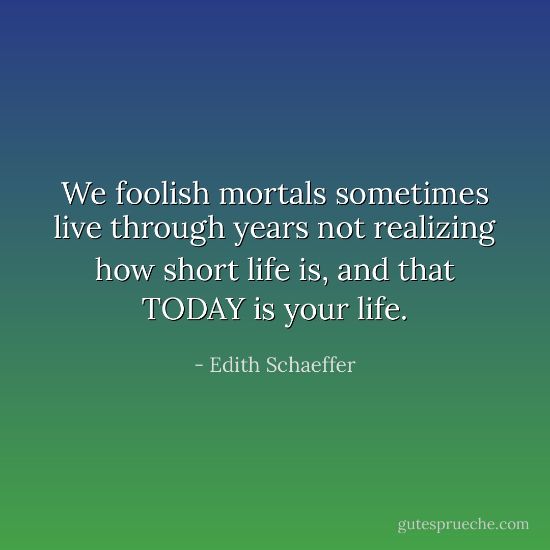We foolish mortals sometimes live through years not realizing how short life is, and that TODAY is your life. - Edith Schaeffer