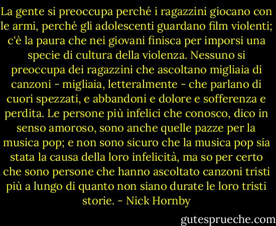 La gente si preoccupa perché i ragazzini giocano con le armi, perché gli adolescenti guardano film violenti; c'è la paura che nei giovani finisca per imporsi una specie di cultura della violenza. Nessuno si preoccupa dei ragazzini che ascoltano migliaia di canzoni - migliaia, letteralmente - che parlano di cuori spezzati, e abbandoni e dolore e sofferenza e perdita. Le persone più infelici che conosco, dico in senso amoroso, sono anche quelle pazze per la musica pop; e non sono sicuro che la musica pop sia stata la causa della loro infelicità, ma so per certo che sono persone che hanno ascoltato canzoni tristi più a lungo di quanto non siano durate le loro tristi storie. - Nick Hornby