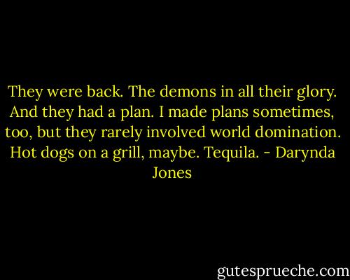 They were back. The demons in all their glory. And they had a plan. I made plans sometimes, too, but they rarely involved world domination. Hot dogs on a grill, maybe. Tequila. - Darynda Jones