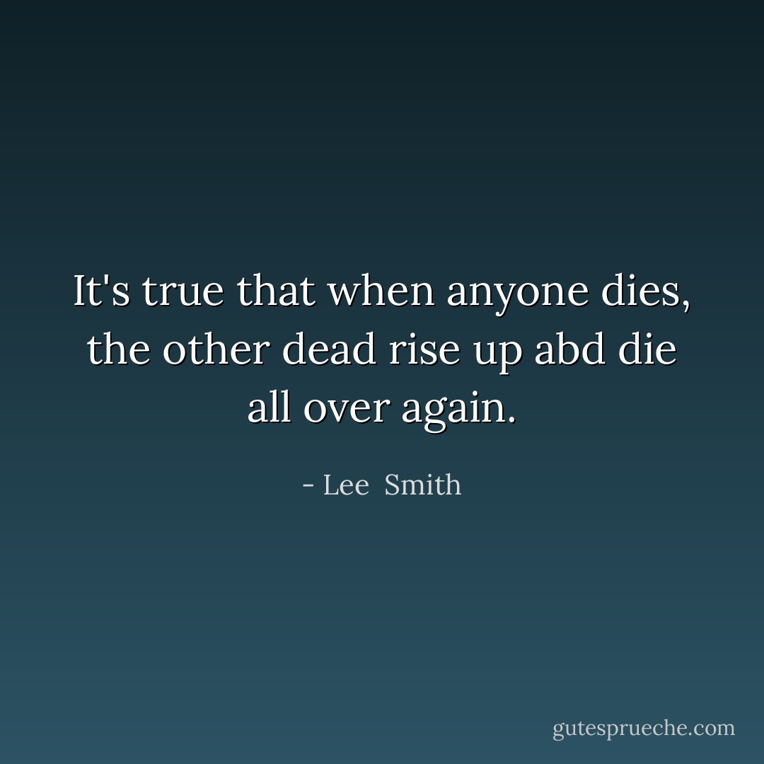 It's true that when anyone dies, the other dead rise up abd die all over again. - Lee  Smith