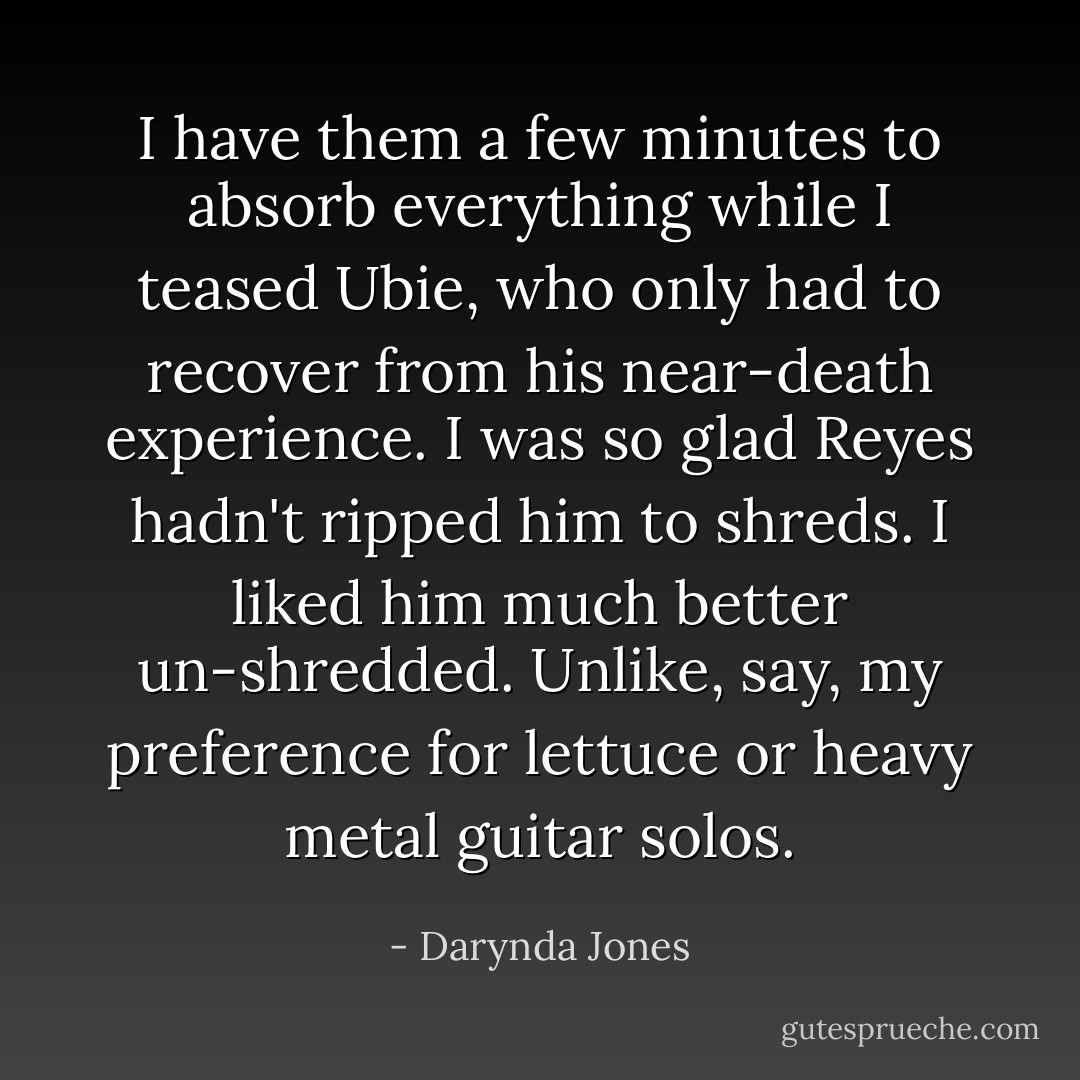 I have them a few minutes to absorb everything while I teased Ubie, who only had to recover from his near-death experience. I was so glad Reyes hadn't ripped him to shreds. I liked him much better un-shredded. Unlike, say, my preference for lettuce or heavy metal guitar solos. - Darynda Jones