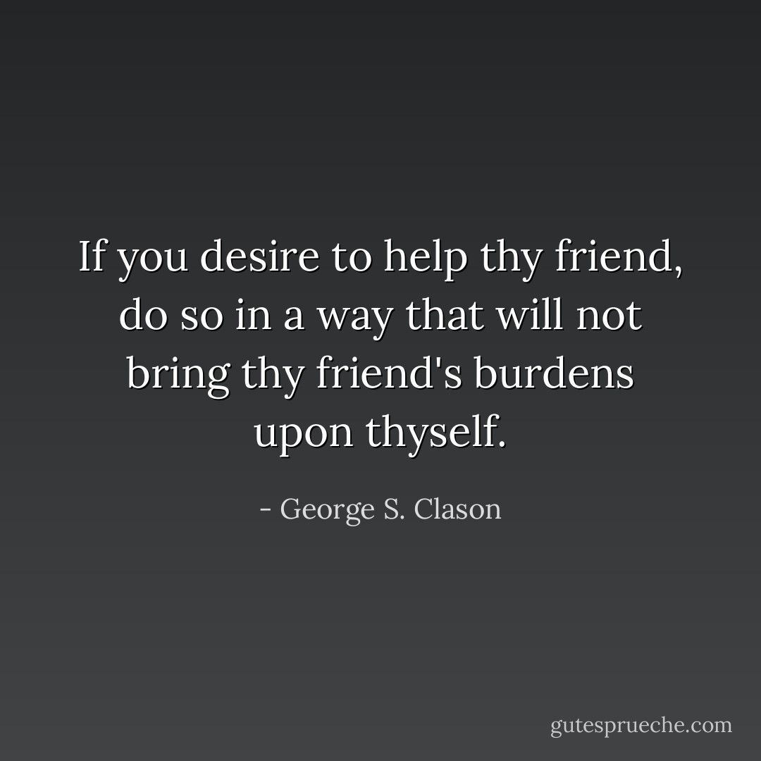 If you desire to help thy friend, do so in a way that will not bring thy friend's burdens upon thyself. - George S. Clason