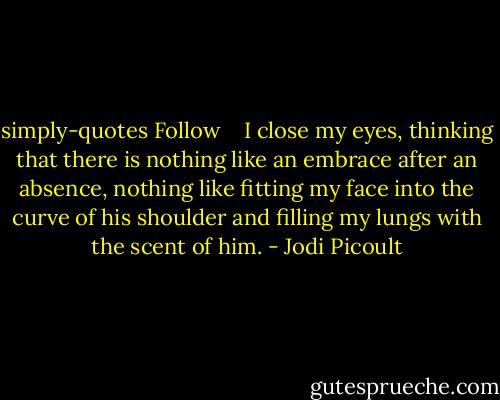 simply-quotes Follow<br /> <br /><br />I close my eyes, thinking that there is nothing like an embrace after an absence, nothing like fitting my face into the curve of his shoulder and filling my lungs with the scent of him. - Jodi Picoult