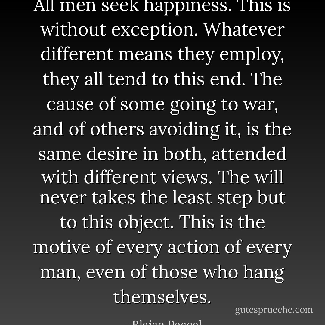 All men seek happiness. This is without exception. Whatever different means they employ, they all tend to this end. The cause of some going to war, and of others avoiding it, is the same desire in both, attended with different views. The will never takes the least step but to this object. This is the motive of every action of every man, even of those who hang themselves. - Blaise Pascal
