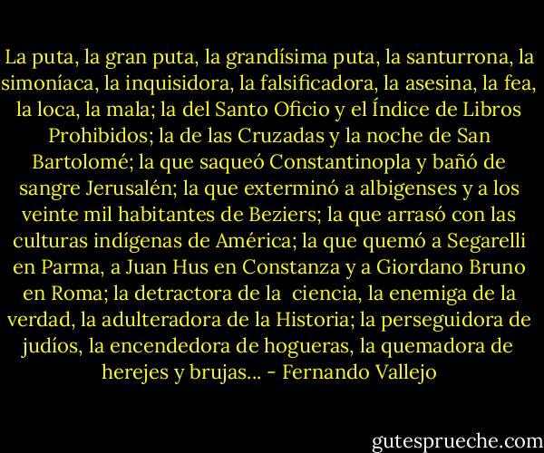 La puta, la gran puta, la grandísima puta, la santurrona, la simoníaca, la inquisidora, la falsificadora, la asesina, la fea, la loca, la mala; la del Santo Oficio y el Índice de Libros Prohibidos; la de las Cruzadas y la noche de San Bartolomé; la que saqueó Constantinopla y bañó de sangre Jerusalén; la que exterminó a albigenses y a los veinte mil habitantes de Beziers; la que arrasó con las culturas indígenas de América; la que quemó a Segarelli en Parma, a Juan Hus en Constanza y a Giordano Bruno en Roma; la detractora de la <br />ciencia, la enemiga de la verdad, la adulteradora de la Historia; la perseguidora de judíos, la encendedora de hogueras, la quemadora de herejes y brujas... - Fernando Vallejo
