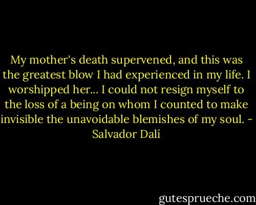 My mother's death supervened, and this was the greatest blow I had experienced in my life. I worshipped her... I could not resign myself to the loss of a being on whom I counted to make invisible the unavoidable blemishes of my soul. - Salvador Dalí