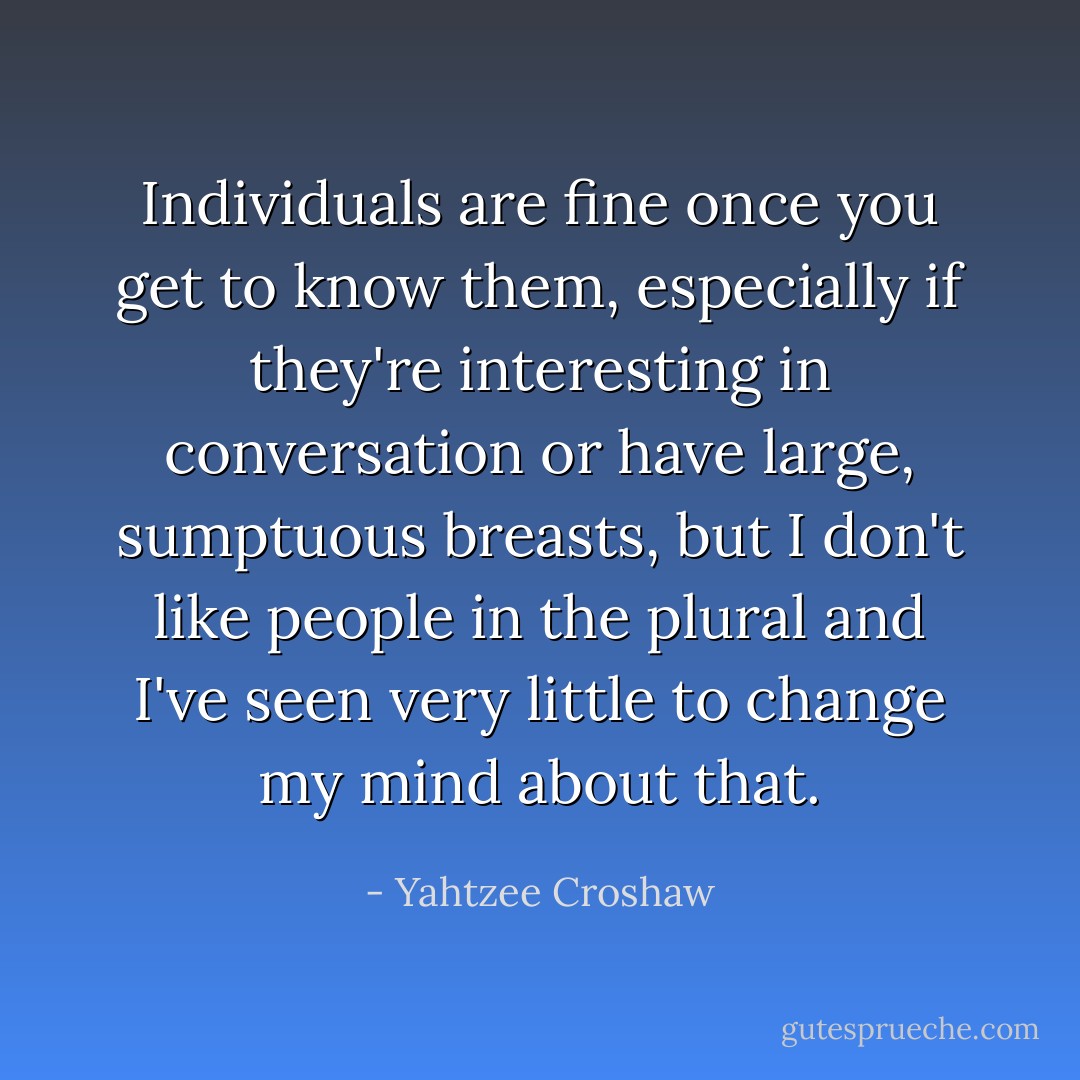 Individuals are fine once you get to know them, especially if they're interesting in conversation or have large, sumptuous breasts, but I don't like people in the plural and I've seen very little to change my mind about that. - Yahtzee Croshaw