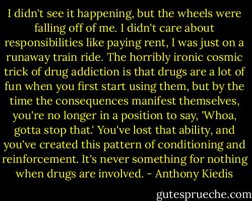 I didn't see it happening, but the wheels were falling off of me. I didn't care about responsibilities like paying rent, I was just on a runaway train ride. The horribly ironic cosmic trick of drug addiction is that drugs are a lot of fun when you first start using them, but by the time the consequences manifest themselves, you're no longer in a position to say, 'Whoa, gotta stop that.' You've lost that ability, and you've created this pattern of conditioning and reinforcement. It's never something for nothing when drugs are involved. - Anthony Kiedis