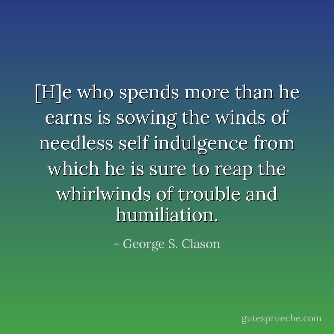 [H]e who spends more than he earns is sowing the winds of needless self indulgence from which he is sure to reap the whirlwinds of trouble and humiliation. - George S. Clason