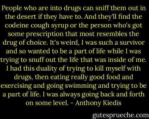 People who are into drugs can sniff them out in the desert if they have to. And they'll find the codeine cough syrup or the person who's got some prescription that most resembles the drug of choice. It's weird, I was such a survivor and so wanted to be a part of life while I was trying to snuff out the life that was inside of me. I had this duality of trying to kill myself with drugs, then eating really good food and exercising and going swimming and trying to be a part of life. I was always going back and forth on some level. - Anthony Kiedis