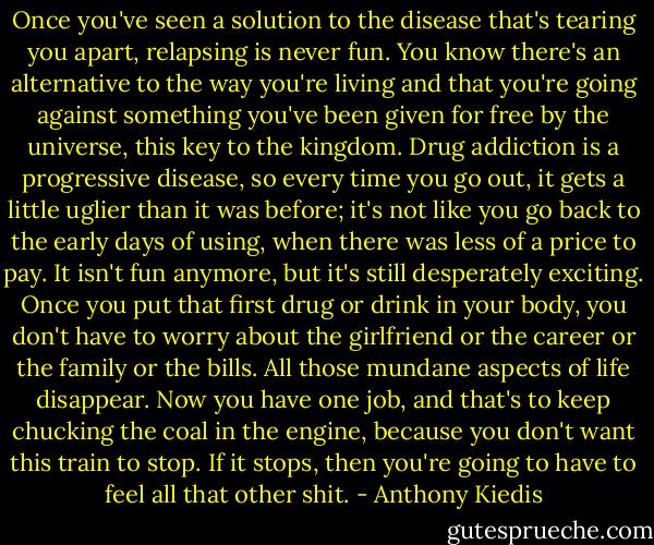 Once you've seen a solution to the disease that's tearing you apart, relapsing is never fun. You know there's an alternative to the way you're living and that you're going against something you've been given for free by the universe, this key to the kingdom. Drug addiction is a progressive disease, so every time you go out, it gets a little uglier than it was before; it's not like you go back to the early days of using, when there was less of a price to pay. It isn't fun anymore, but it's still desperately exciting. Once you put that first drug or drink in your body, you don't have to worry about the girlfriend or the career or the family or the bills. All those mundane aspects of life disappear. Now you have one job, and that's to keep chucking the coal in the engine, because you don't want this train to stop. If it stops, then you're going to have to feel all that other shit. - Anthony Kiedis