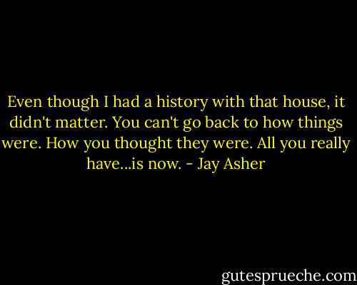 Even though I had a history with that house, it didn't matter. You can't go back to how things were. How you thought they were. All you really have...is now. - Jay Asher