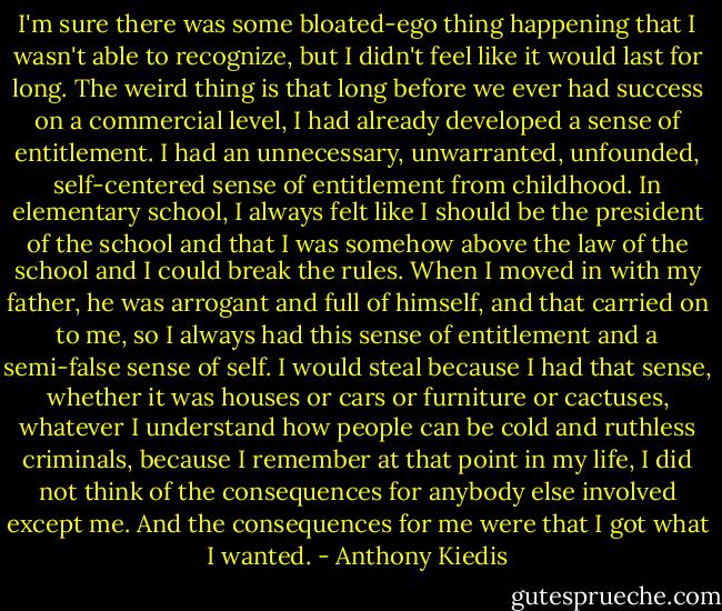 I'm sure there was some bloated-ego thing happening that I wasn't able to recognize, but I didn't feel like it would last for long. The weird thing is that long before we ever had success on a commercial level, I had already developed a sense of entitlement. I had an unnecessary, unwarranted, unfounded, self-centered sense of entitlement from childhood. In elementary school, I always felt like I should be the president of the school and that I was somehow above the law of the school and I could break the rules. When I moved in with my father, he was arrogant and full of himself, and that carried on to me, so I always had this sense of entitlement and a semi-false sense of self. I would steal because I had that sense, whether it was houses or cars or furniture or cactuses, whatever I understand how people can be cold and ruthless criminals, because I remember at that point in my life, I did not think of the consequences for anybody else involved except me. And the consequences for me were that I got what I wanted. - Anthony Kiedis