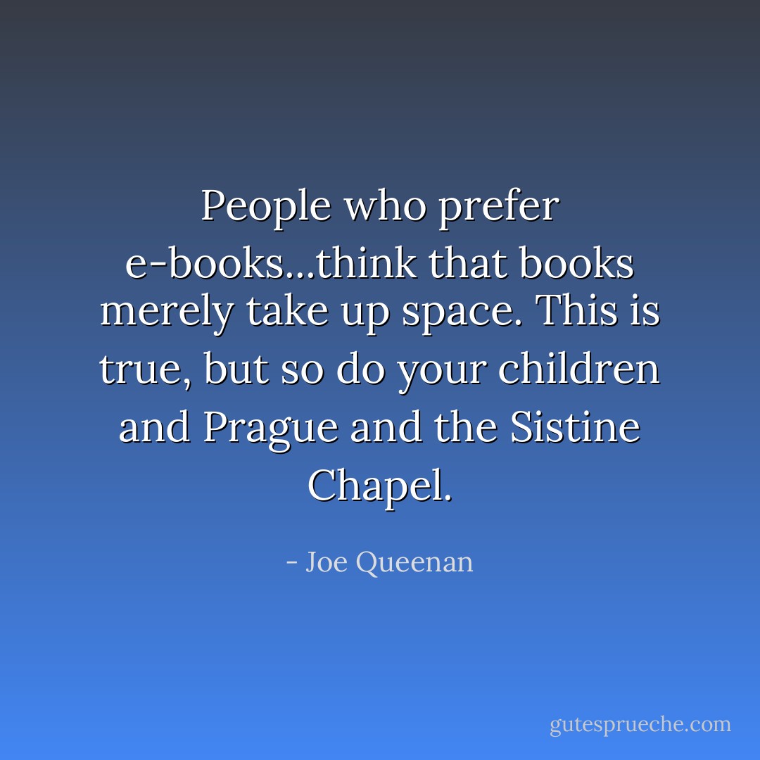 People who prefer e-books...think that books merely take up space. This is true, but so do your children and Prague and the Sistine Chapel. - Joe Queenan