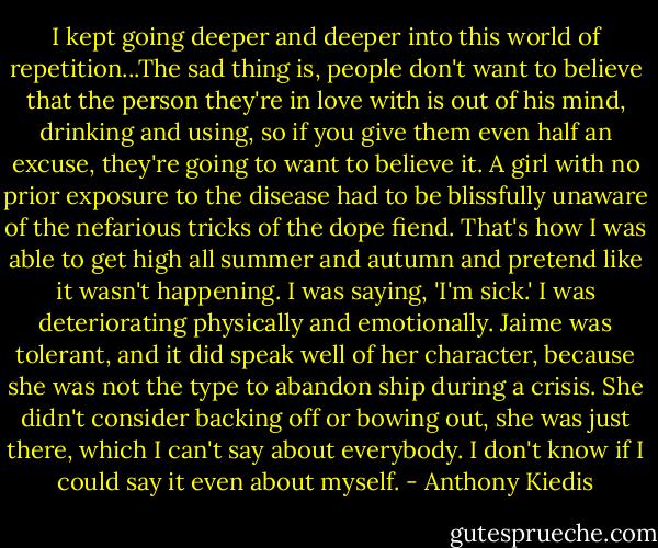 I kept going deeper and deeper into this world of repetition...The sad thing is, people don't want to believe that the person they're in love with is out of his mind, drinking and using, so if you give them even half an excuse, they're going to want to believe it. A girl with no prior exposure to the disease had to be blissfully unaware of the nefarious tricks of the dope fiend. That's how I was able to get high all summer and autumn and pretend like it wasn't happening. I was saying, 'I'm sick.' I was deteriorating physically and emotionally. Jaime was tolerant, and it did speak well of her character, because she was not the type to abandon ship during a crisis. She didn't consider backing off or bowing out, she was just there, which I can't say about everybody. I don't know if I could say it even about myself. - Anthony Kiedis