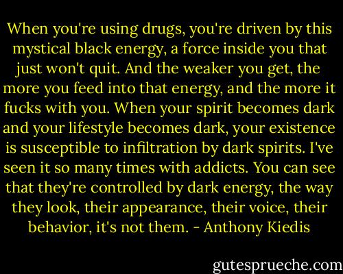When you're using drugs, you're driven by this mystical black energy, a force inside you that just won't quit. And the weaker you get, the more you feed into that energy, and the more it fucks with you. When your spirit becomes dark and your lifestyle becomes dark, your existence is susceptible to infiltration by dark spirits. I've seen it so many times with addicts. You can see that they're controlled by dark energy, the way they look, their appearance, their voice, their behavior, it's not them. - Anthony Kiedis
