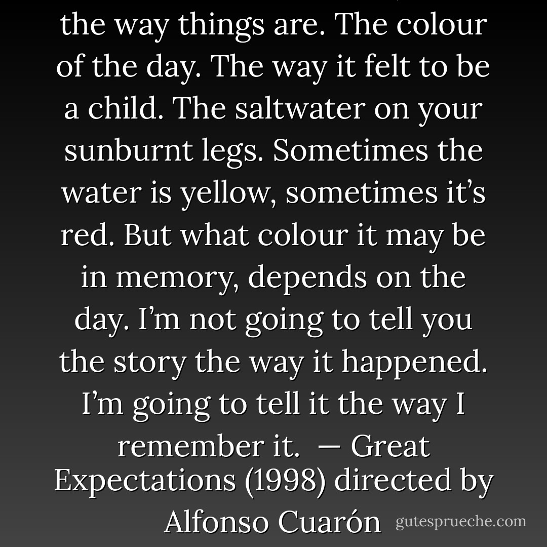 There either is or is not, that’s the way things are. The colour of the day. The way it felt to be a child. The saltwater on your sunburnt legs. Sometimes the water is yellow, sometimes it’s red. But what colour it may be in memory, depends on the day. I’m not going to tell you the story the way it happened. I’m going to tell it the way I remember it.<br /><br />— Great Expectations (1998) directed by Alfonso Cuarón - Mitch Glazer