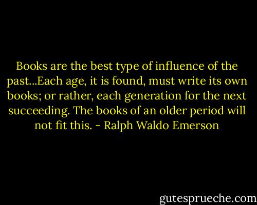 Books are the best type of influence of the past...Each age, it is found, must write its own books; or rather, each generation for the next succeeding. The books of an older period will not fit this. - Ralph Waldo Emerson