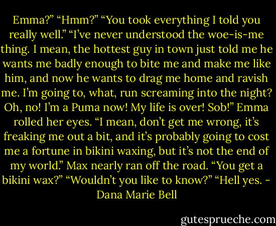 Emma?” “Hmm?” “You took everything I told you really well.” “I’ve never understood the woe-is-me thing. I mean, the hottest guy in town just told me he wants me badly enough to bite me and make me like him, and now he wants to drag me home and ravish me. I’m going to, what, run screaming into the night? Oh, no! I’m a Puma now! My life is over! Sob!” Emma rolled her eyes. “I mean, don’t get me wrong, it’s freaking me out a bit, and it’s probably going to cost me a fortune in bikini waxing, but it’s not the end of my world.” Max nearly ran off the road. “You get a bikini wax?” “Wouldn’t you like to know?” “Hell yes. - Dana Marie Bell