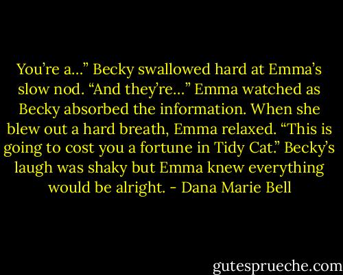You’re a…” Becky swallowed hard at Emma’s slow nod. “And they’re…” Emma watched as Becky absorbed the information. When she blew out a hard breath, Emma relaxed. “This is going to cost you a fortune in Tidy Cat.” Becky’s laugh was shaky but Emma knew everything would be alright. - Dana Marie Bell