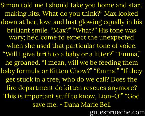 Simon told me I should take you home and start making kits. What do you think?” Max looked down at her, love and lust glowing equally in his brilliant smile. “Max?” “What?” His tone was wary; he’d come to expect the unexpected when she used that particular tone of voice. “Will I give birth to a baby or a litter?” “Emma,” he groaned. “I mean, will we be feeding them baby formula or Kitten Chow?” “Emma!” “If they get stuck in a tree, who do we call? Does the fire department do kitten rescues anymore? This is important stuff to know, Lion-O!” “God save me. - Dana Marie Bell