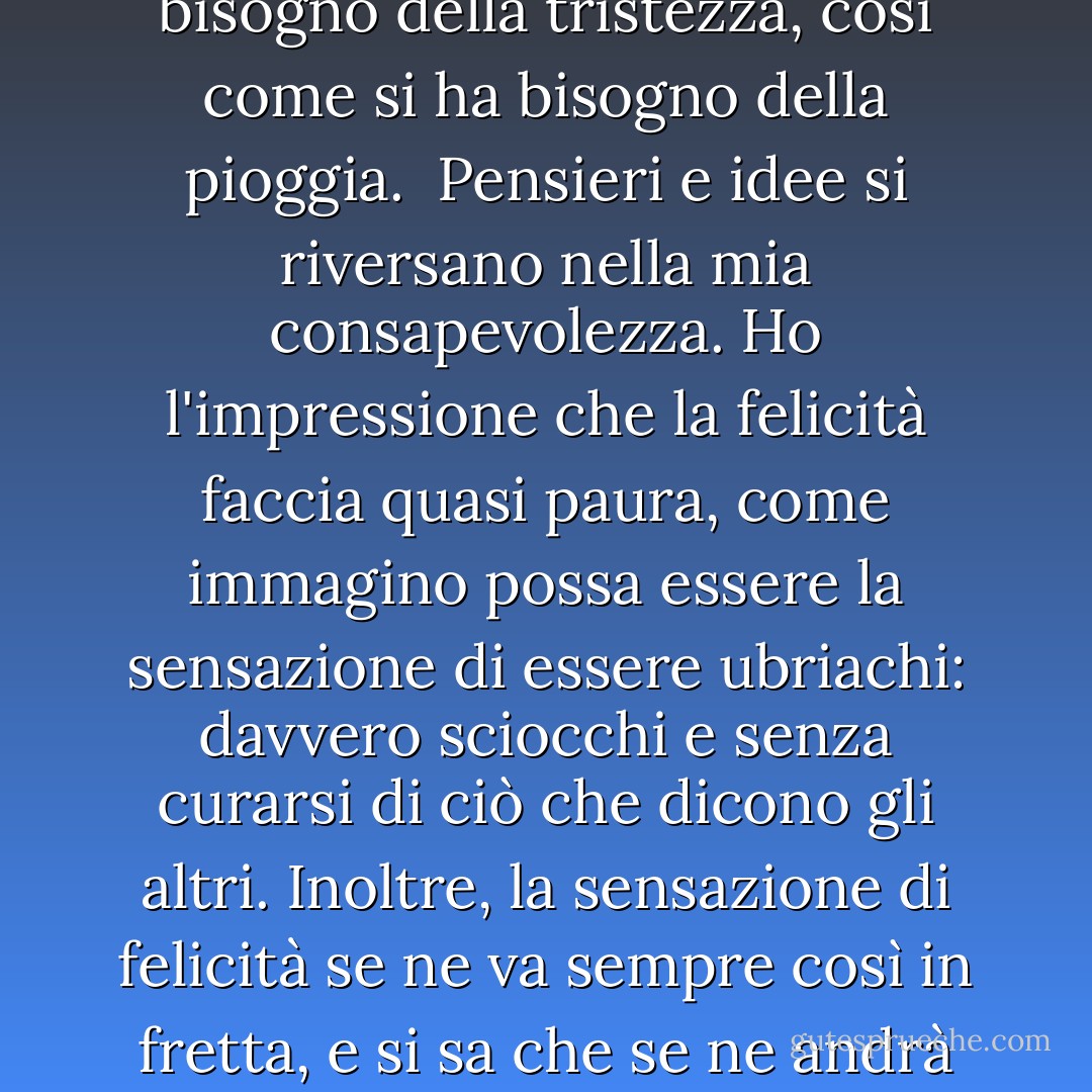 A metà strada, il cielo passa da grigio scuro a quasi nero e un forte tuono accompagna le prime gocce di pioggia che cadono. Gocce pesanti, calde e grosse, che mi inzuppano in pochi secondi, come un secchio rovesciato dal cielo che mi cade sulla testa. Allungo le mani verso l'alto e verso l'esterno, come se questo potesse impedirmi di bagnarmi, e apro la bocca, cercando di inghiottire l'acquazzone, finché non mi rendo conto di quanto sia buffo il mio tentativo di fermare la pioggia.<br /><br />Questo mi diverte così tanto, che rido e rido, forte e libero quanto voglio. Invece di correre verso un terreno più alto, salto più in basso, scendo dal marciapiede, sguazzo nelle pozzanghere, gioco e rido fino a casa. In tutta la mia vita fino ad ora, la pioggia ha significato stare in casa e non poter uscire a giocare. Ma ora, per la prima volta, mi rendo conto che la pioggia non è per forza negativa. E capisco anche che la tristezza non deve essere per forza negativa. A pensarci bene, credo che si abbia bisogno della tristezza, così come si ha bisogno della pioggia.<br /><br />Pensieri e idee si riversano nella mia consapevolezza. Ho l'impressione che la felicità faccia quasi paura, come immagino possa essere la sensazione di essere ubriachi: davvero sciocchi e senza curarsi di ciò che dicono gli altri. Inoltre, la sensazione di felicità se ne va sempre così in fretta, e si sa che se ne andrà prima ancora di farlo. La tristezza dura più a lungo, il che la rende più familiare e più confortevole. Ma forse, mi chiedo, c'è un modo per trovare un po' di felicità nella tristezza. Dopo tutto, è come la pioggia, qualcosa che non si può evitare. E quindi, mi sembra, se ci si trova in mezzo, tanto vale cercare di trarne il meglio.<br /><br />Farsi prendere dal diluvio caldo e umido quel giorno particolare, in quella terribile estate piena di guerre e incendi senza senso, è stata una cosa meravigliosa. Mi ha insegnato a capire la pioggia, non a temerla. Sapevo che ci sarebbero stati giorni in cui avrebbe diluviato senza preavviso, giorni in cui mi sarei trovata senza ombrello. Ma la mia comprensione avrebbe agito come la mia giacca a vento e i miei stivali di gomma. Mi preparava ad affrontare il tempo burrascoso, armandomi della consapevolezza che, per quanto potesse sembrare difficile, non avrebbe piovuto per sempre. Ad un certo punto, sapevo che sarebbe finita. - Antwone Quenton Fisher