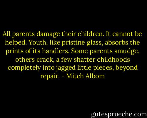 All parents damage their children. It cannot be helped. Youth, like pristine glass, absorbs the prints of its handlers. Some parents smudge, others crack, a few shatter childhoods completely into jagged little pieces, beyond repair. - Mitch Albom