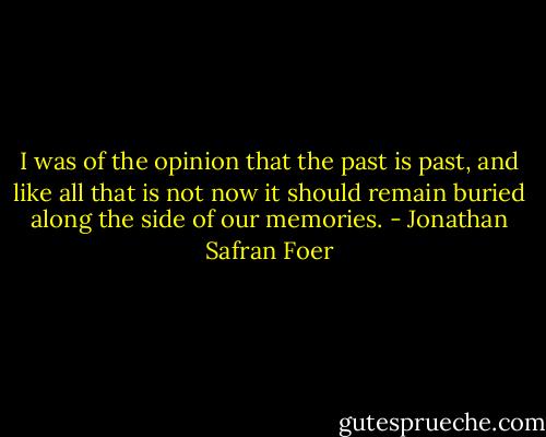 I was of the opinion that the past is past, and like all that is not now it should remain buried along the side of our memories. - Jonathan Safran Foer
