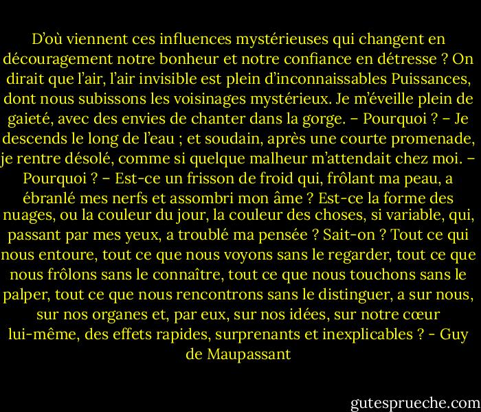 D’où viennent ces influences mystérieuses qui changent en découragement notre bonheur et notre confiance en détresse ? On dirait que l’air, l’air invisible est plein d’inconnaissables Puissances, dont nous subissons les voisinages mystérieux. Je m’éveille plein de gaieté, avec des envies de chanter dans la gorge. – Pourquoi ? – Je descends le long de l’eau ; et soudain, après une courte promenade, je rentre désolé, comme si quelque malheur m’attendait chez moi. – Pourquoi ? – Est-ce un frisson de froid qui, frôlant ma peau, a ébranlé mes nerfs et assombri mon âme ? Est-ce la forme des nuages, ou la couleur du jour, la couleur des choses, si variable, qui, passant par mes yeux, a troublé ma pensée ? Sait-on ? Tout ce qui nous entoure, tout ce que nous voyons sans le regarder, tout ce que nous frôlons sans le connaître, tout ce que nous touchons sans le palper, tout ce que nous rencontrons sans le distinguer, a sur nous, sur nos organes et, par eux, sur nos idées, sur notre cœur lui-même, des effets rapides, surprenants et inexplicables ? - Guy de Maupassant