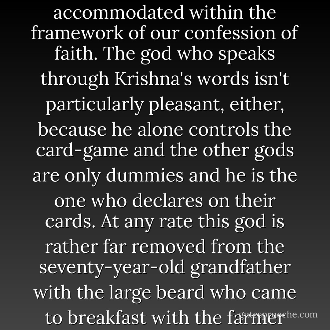 Towards the end of our conversation in the churchyard today I got the impression that pastor Jón thinks that all gods that men worship are equally good. In the Bhagavad Gita, which pastor Jón cites, Krishna is reported as saying, as I recall: You are free to address your prayers to any god at all; but the one who answers the prayers, I am he. Is this what pastor Jón means when he says that all gods are equally good except the god that answers the prayers, because he is nowhere? Neither of these two standpoints can be accommodated within the framework of our confession of faith. The god who speaks through Krishna's words isn't particularly pleasant, either, because he alone controls the card-game and the other gods are only dummies and he is the one who declares on their cards. At any rate this god is rather far removed from the seventy-year-old grandfather with the large beard who came to breakfast with the farmer Abraham of Ur accompanied by two angels, his attendants, and settled in with him, and whom the Jews inherited and thereafter the pope and finally the Saxons. When Krishna says he is the one god who answers prayers, then this is actually just our orthodox god of the catechism, the one who says: I am the Lord thy God, thou shalt have no other gods before me. Pastor Jón says, on the other hand, Thou shalt have all other gods before the Lord thy God. What is the answer to that? - Halldór Laxness