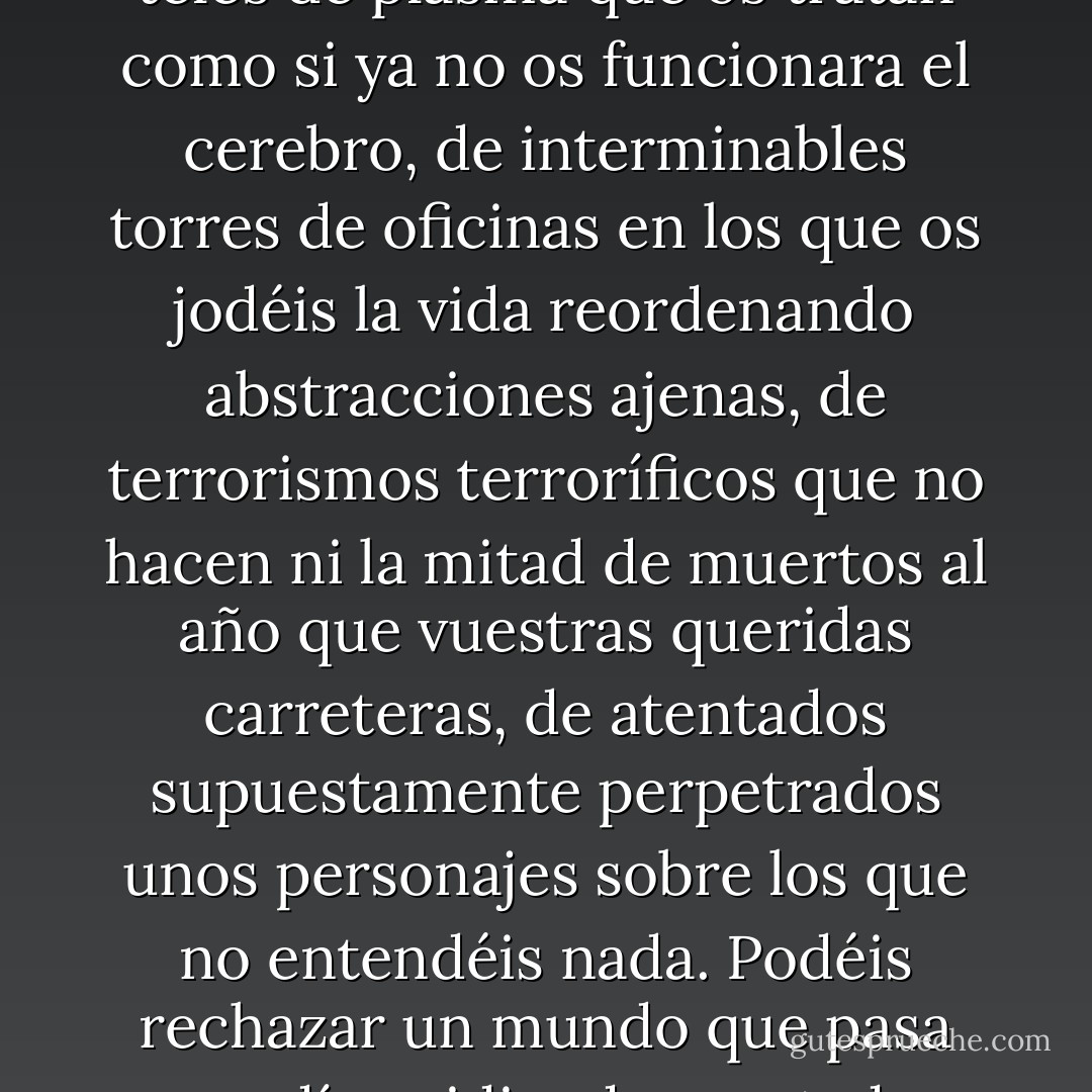 Todavía podéis bajaros del mundo. Podéis ser autosuficientes, cultivar vuestra propia comida, construir vuestra propia casa, hacer vuestro propio jabón, pan, ropa, riqueza. Podéis dejaros de pajas mentales y de teles de plasma que os tratan como si ya no os funcionara el cerebro, de interminables torres de oficinas en los que os jodéis la vida reordenando abstracciones ajenas, de terrorismos terroríficos que no hacen ni la mitad de muertos al año que vuestras queridas carreteras, de atentados supuestamente perpetrados unos personajes sobre los que no entendéis nada. Podéis rechazar un mundo que pasa sus días pidiendo prestado para consumir recursos con los que producir toda esa estúpida basura. Mascotas electrónicas. Interiorismo impersonal. Sexo virtual. Cheques regalo. Realities irreales. Comida con la que enfermar. - Emilio Bueso