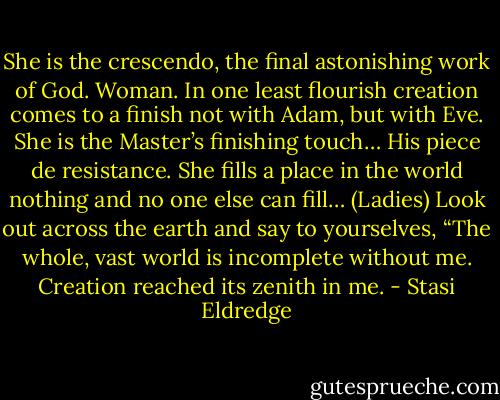 She is the crescendo, the final astonishing work of God. Woman. In one least flourish creation comes to a finish not with Adam, but with Eve. She is the Master’s finishing touch… His piece de resistance. She fills a place in the world nothing and no one else can fill… (Ladies) Look out across the earth and say to yourselves, “The whole, vast world is incomplete without me. Creation reached its zenith in me. - Stasi Eldredge