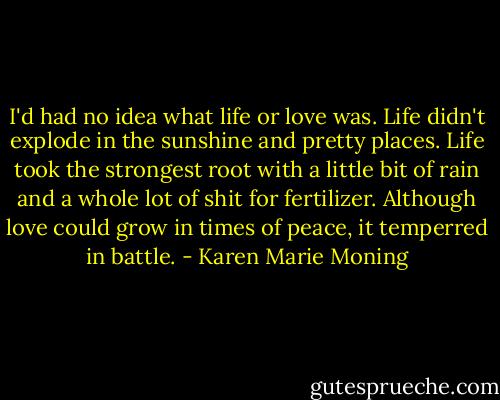 I'd had no idea what life or love was. Life didn't explode in the sunshine and pretty places. Life took the strongest root with a little bit of rain and a whole lot of shit for fertilizer. Although love could grow in times of peace, it temperred in battle. - Karen Marie Moning